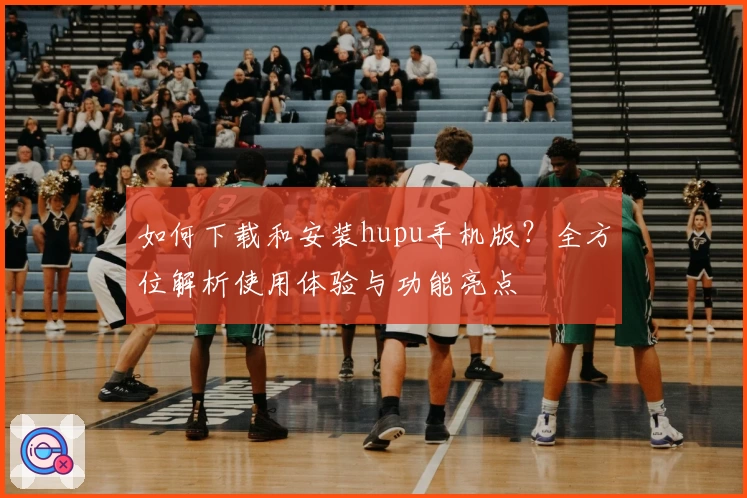 如何下载和安装hupu手机版？全方位解析使用体验与功能亮点