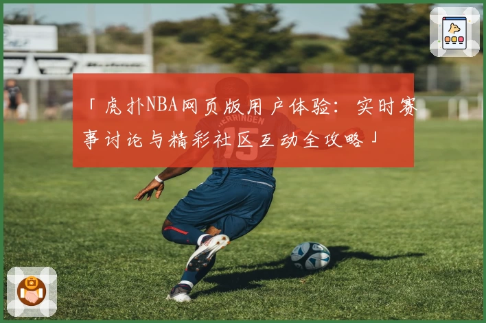 「虎扑NBA网页版用户体验：实时赛事讨论与精彩社区互动全攻略」