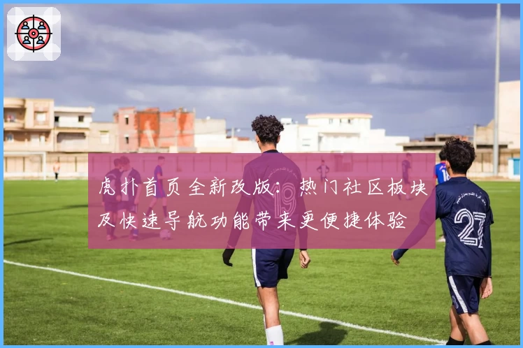 虎扑首页全新改版:热门社区板块及快速导航功能带来更便捷体验