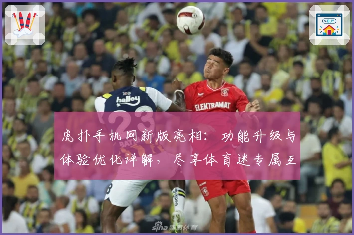 虎扑手机网新版亮相:功能升级与体验优化详解,尽享体育迷专属互动盛宴