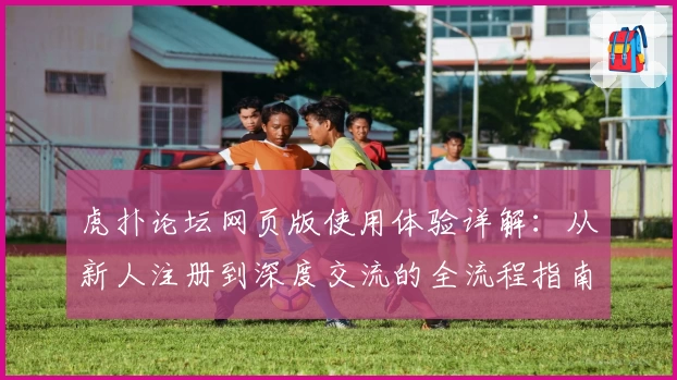 虎扑论坛网页版使用体验详解：从新人注册到深度交流的全流程指南