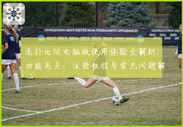 虎扑论坛电脑版使用体验全解析:功能亮点、注册教程与常见问题解答