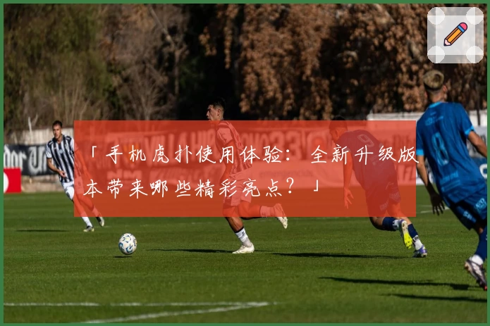 「手机虎扑使用体验：全新升级版本带来哪些精彩亮点？」