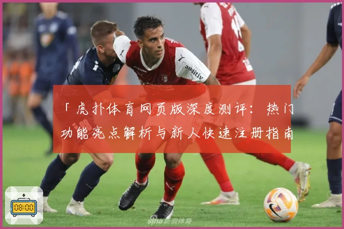「虎扑体育网页版深度测评：热门功能亮点解析与新人快速注册指南」