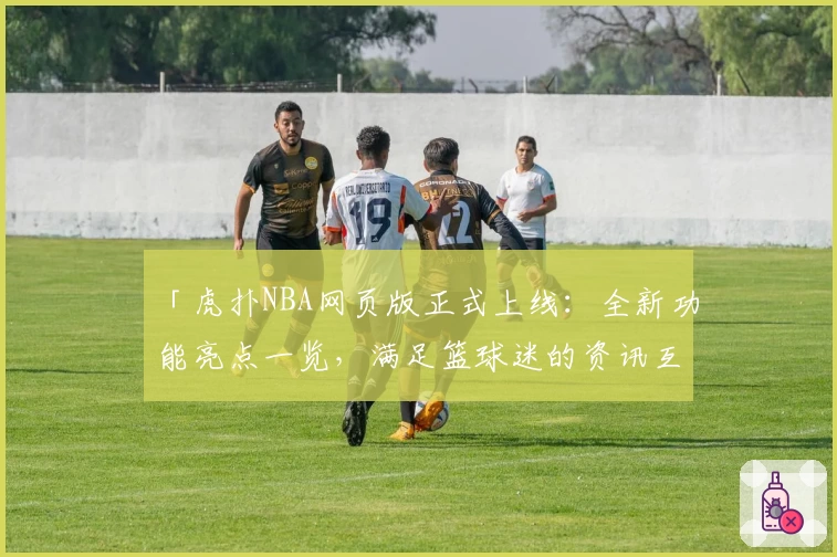 「虎扑NBA网页版正式上线:全新功能亮点一览,满足篮球迷的资讯互动需求」