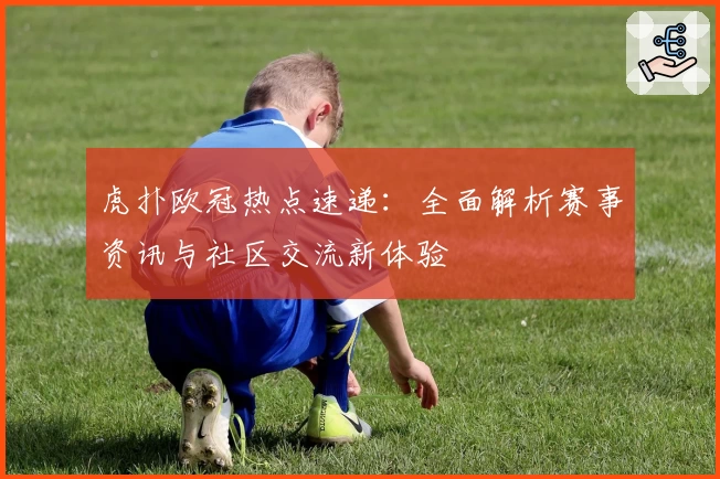 虎扑欧冠热点速递:全面解析赛事资讯与社区交流新体验