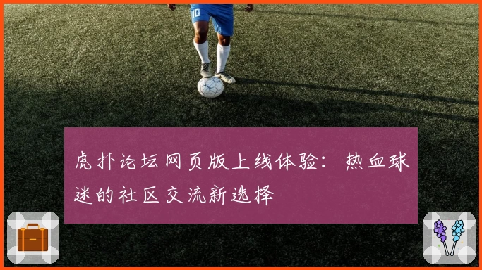虎扑论坛网页版上线体验：热血球迷的社区交流新选择