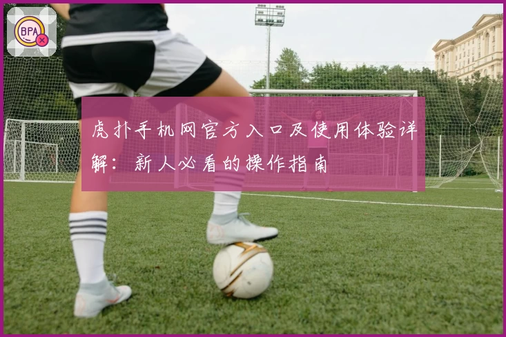 虎扑手机网官方入口及使用体验详解:新人必看的操作指南