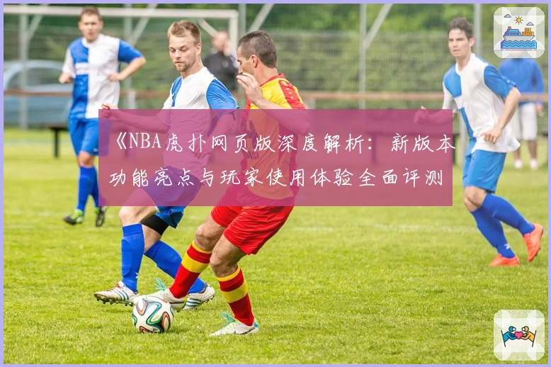 《NBA虎扑网页版深度解析：新版本功能亮点与玩家使用体验全面评测》