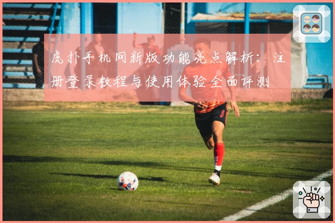 虎扑手机网新版功能亮点解析：注册登录教程与使用体验全面评测