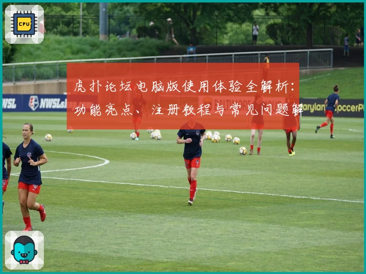 虎扑论坛电脑版使用体验全解析:功能亮点、注册教程与常见问题解答