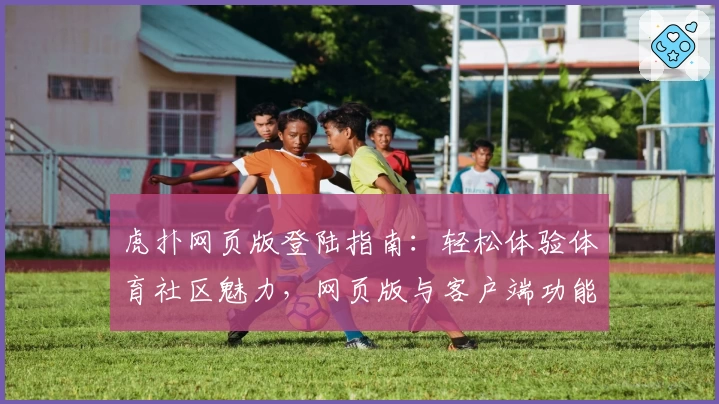 虎扑网页版登陆指南：轻松体验体育社区魅力，网页版与客户端功能亮点对比