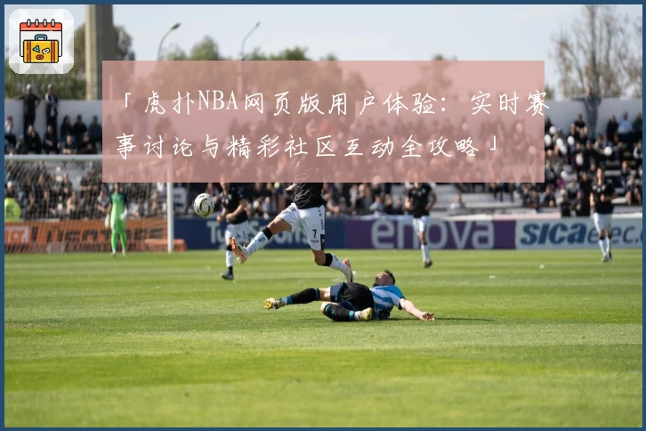 「虎扑NBA网页版用户体验：实时赛事讨论与精彩社区互动全攻略」