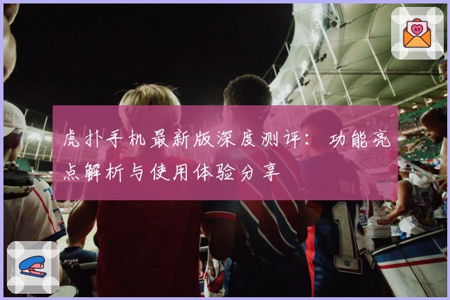 虎扑手机最新版深度测评：功能亮点解析与使用体验分享
