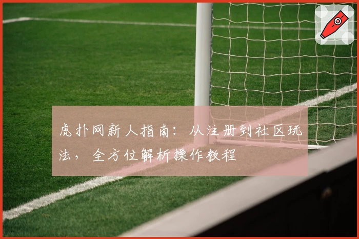 虎扑网新人指南：从注册到社区玩法，全方位解析操作教程