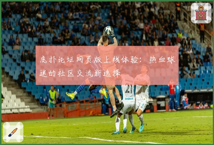 虎扑论坛网页版上线体验：热血球迷的社区交流新选择