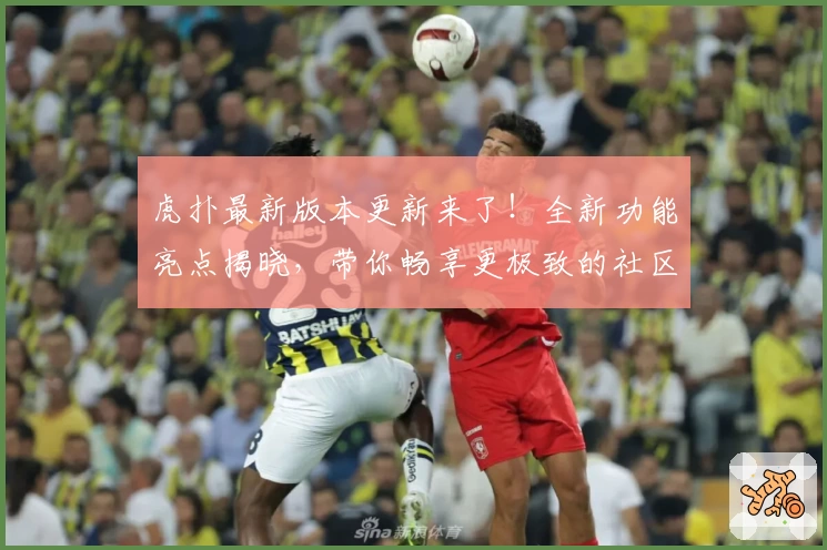 虎扑最新版本更新来了！全新功能亮点揭晓，带你畅享更极致的社区体验