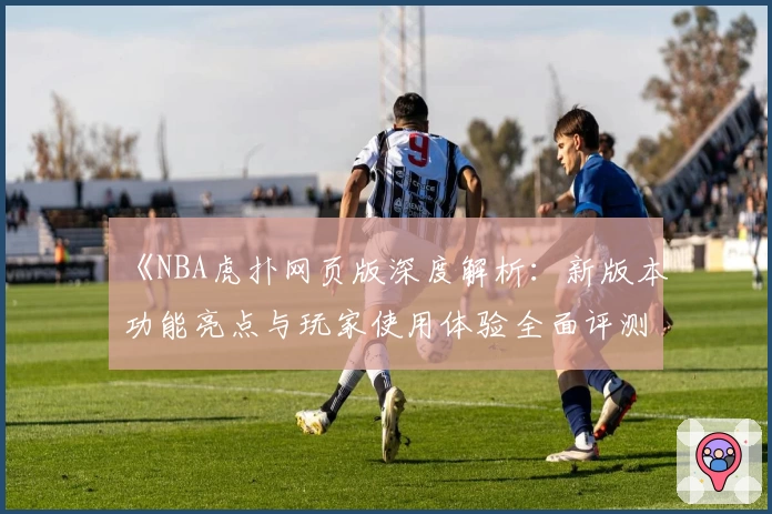 《NBA虎扑网页版深度解析：新版本功能亮点与玩家使用体验全面评测》