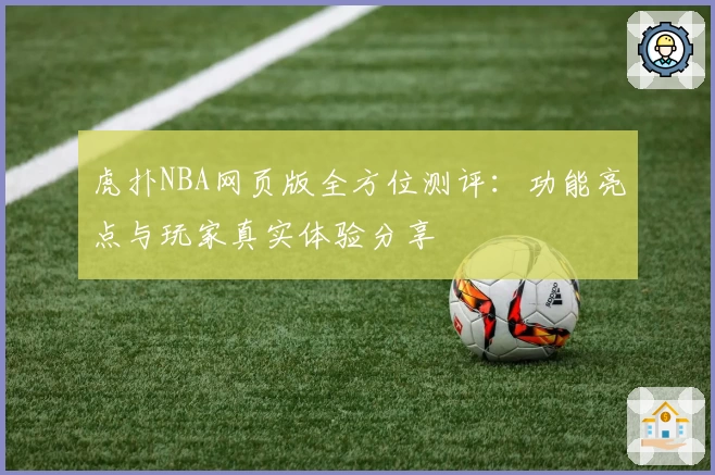 虎扑NBA网页版全方位测评：功能亮点与玩家真实体验分享