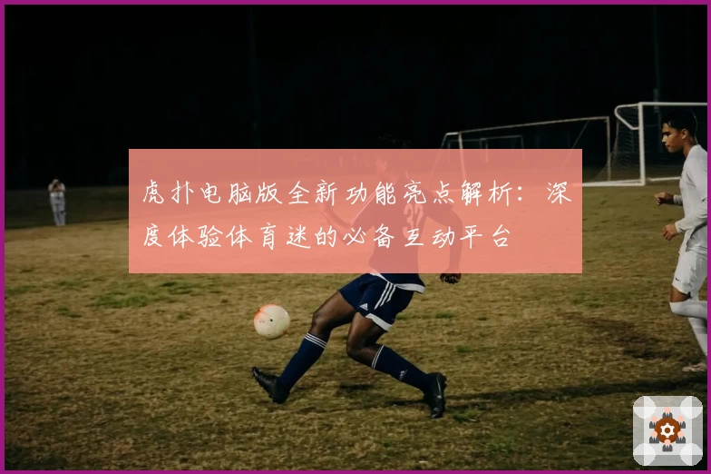 虎扑电脑版全新功能亮点解析:深度体验体育迷的必备互动平台