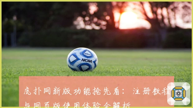 虎扑网新版功能抢先看:注册教程与网页版使用体验全解析