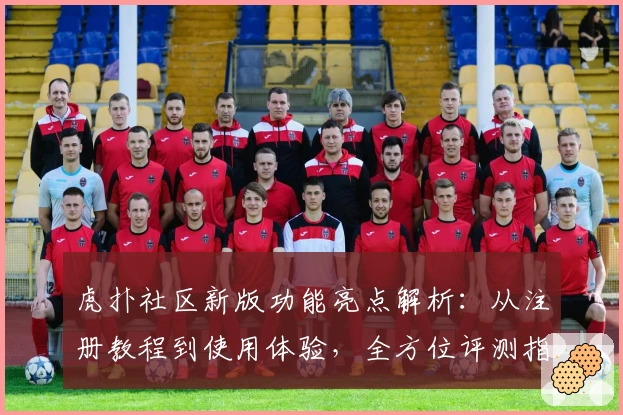 虎扑社区新版功能亮点解析：从注册教程到使用体验，全方位评测指南