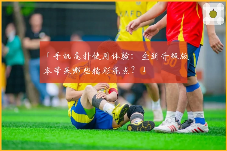 「手机虎扑使用体验：全新升级版本带来哪些精彩亮点？」