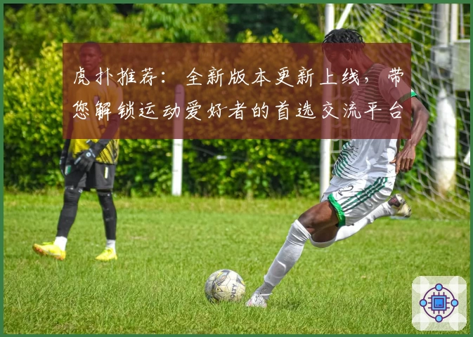 虎扑推荐：全新版本更新上线，带您解锁运动爱好者的首选交流平台