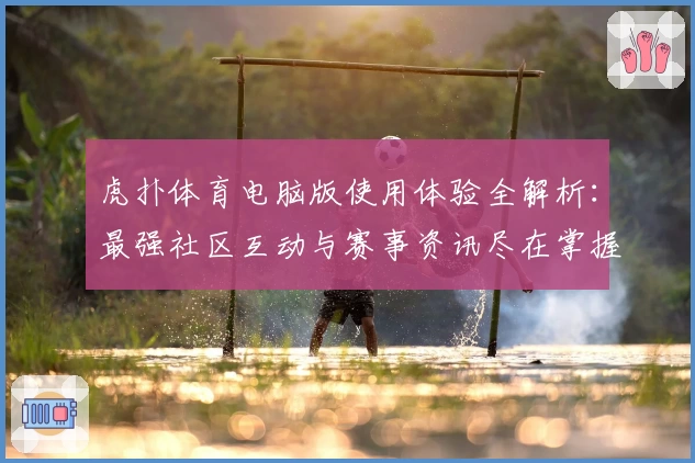 虎扑体育电脑版使用体验全解析：最强社区互动与赛事资讯尽在掌握