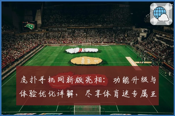 虎扑手机网新版亮相:功能升级与体验优化详解,尽享体育迷专属互动盛宴