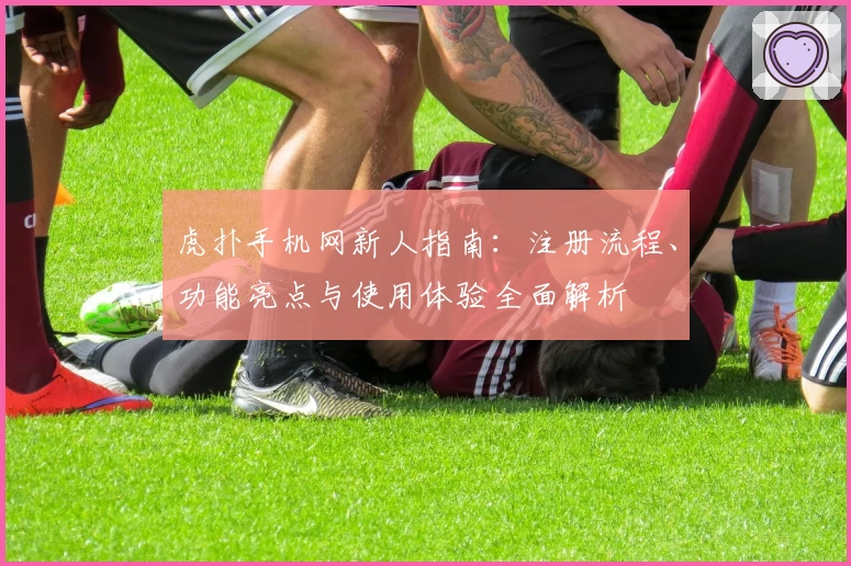 虎扑手机网新人指南：注册流程、功能亮点与使用体验全面解析