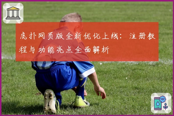虎扑网页版全新优化上线:注册教程与功能亮点全面解析