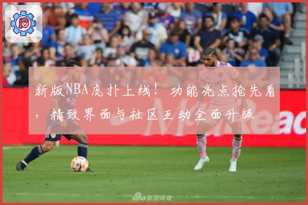 新版NBA虎扑上线！功能亮点抢先看，精致界面与社区互动全面升级