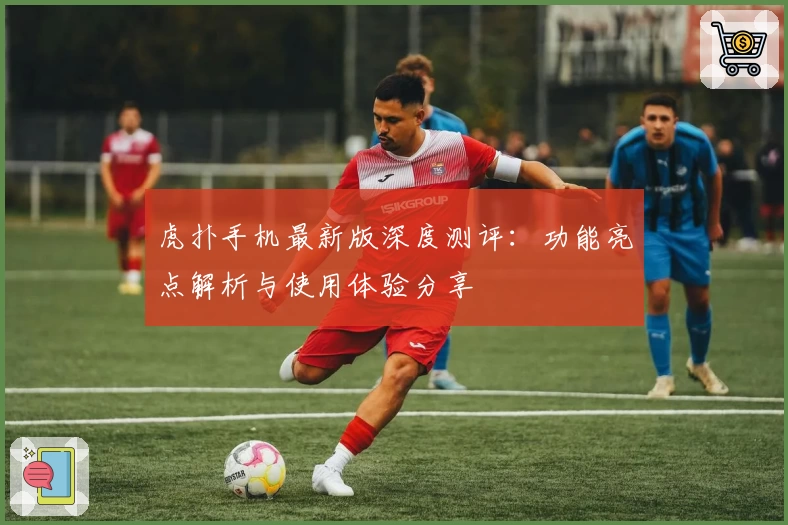 虎扑手机最新版深度测评：功能亮点解析与使用体验分享